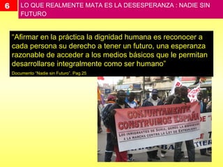 6 LO QUE REALMENTE MATA ES LA DESESPERANZA : NADIE SIN FUTURO  “ Afirmar en la práctica la dignidad humana es reconocer a cada persona su derecho a tener un futuro, una esperanza razonable de acceder a los medios básicos que le permitan desarrollarse integralmente como ser humano” Documento “Nadie sin Futuro”. Pag.25 