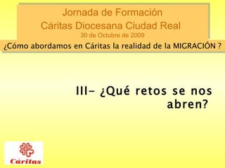 Jornada de Formación  Cáritas Diocesana Ciudad Real   30 de Octubre de 2009 ¿Cómo abordamos en Cáritas la realidad de la MIGRACIÓN ? III- ¿Qué retos se nos abren?  