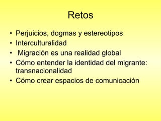 Retos Perjuicios, dogmas y estereotipos Interculturalidad Migración es una realidad global  Cómo entender la identidad del migrante: transnacionalidad  Cómo crear espacios de comunicación  