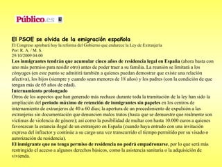 El PSOE se olvida de la emigración española El Congreso aprobará hoy la reforma del Gobierno que endurece la Ley de Extranjería  Por: R. A. / M. S. 29/10/2009 04:00 Los inmigrantes tendrán que acumular cinco años de residencia legal en España  (ahora basta con uno más permiso para residir otro) antes de poder traer a su familia. La reunión se limitará a los cónyuges (en este punto se admitirá también a quienes puedan demostrar que existe una relación afectiva), los hijos (siempre y cuando sean menores de 18 años) y los padres (con la condición de que tengan más de 65 años de edad). Internamiento prolongado Otros de los aspectos que han generado más rechazo durante toda la tramitación de la ley han sido la ampliación del  periodo máximo de retención de inmigrantes sin papeles  en los centros de internamiento de extranjeros de 40 a 60 días; la apertura de un procedimiento de expulsión a las extranjeras sin documentación que denuncien malos tratos (hasta que se demuestre que realmente son víctimas de violencia de género); así como la posibilidad de multar con hasta 10.000 euros a quienes favorezcan la estancia ilegal de un extranjero en España (cuando haya entrado con una invitación expresa del infractor y continúe a su cargo una vez transcurrido el tiempo permitido por su visado o autorización de residencia). El inmigrante que no tenga permiso de residencia no podrá empadronarse , por lo que será más restringido el acceso a algunos derechos básicos, como la asistencia sanitaria o la adquisición de vivienda.   
