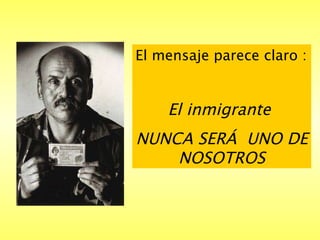 El mensaje parece claro : El inmigrante  NUNCA SERÁ  UNO DE NOSOTROS 