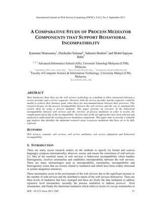 International Journal on Web Service Computing (IJWSC), Vol.2, No.3, September 2011
DOI : 10.5121/ijwsc.2011.2302 11
A COMPARATIVE STUDY OF PROCESS MEDIATOR
COMPONENTS THAT SUPPORT BEHAVIORAL
INCOMPATIBILITY
Kanmani Munusamy1
, Harihodin Selamat2
, Suhaimi Ibrahim3
and Mohd Sapiyan
Baba4
1, 2, 3
Advanced Informatics School (AIS), Universiti Teknologi Malaysia (UTM),
Malaysia.
1
kanmani3@live.utm.my, 2
harihodin@utm.my, 3
suhaimiibrahim@utm.my
4
Faculty of Computer Science & Information Technology, University Malaya (UM),
Malaysia.
4
pian@um.edu.my
ABSTRACT
Most businesses these days use the web services technology as a medium to allow interaction between a
service provider and a service requestor. However, both the service provider and the requestor would be
unable to achieve their business goals when there are miscommunications between their processes. This
research focuses on the process incompatibility between the web services and the way to automatically
resolve them by using a process mediator. This paper presents an overview of the behavioral
incompatibility between web services and the overview of process mediation in order to resolve the
complications faced due to the incompatibility. Several state-of the-art approaches have been selected and
analyzed to understand the existing process mediation components. This paper aims to provide a valuable
gap analysis that identifies the important research areas in process mediation that have yet to be fully
explored.
KEYWORDS
Web services, semantic web services, web service mediation, web service adaptation and behavioral
incompatibility
1. INTRODUCTION
There are many recent research studies on the methods to specify (in formal and concise
language), compose (automatically), discover, secure, and ensure the correctness of web services
[1]. One of the essential issues in web services is behavioral incompatibility which handles
heterogeneity, resolves mismatches and establishes interoperability between the web services.
There are many terminologies such as interoperability, mismatches, incompatibility and
heterogeneity issues that are closely related to mediation and which have been widely discussed
in system integration initiatives.
These mismatches occur in the environment of the web services due to the significant increase in
the number of web services and the distributive nature of the web services themselves. There are
three levels of mediation that have emerged and these are firstly the data mediation to address
signature level mismatches; secondly the process mediation to address protocol level
mismatches; and finally the functional mediation which refers to levels of concept mismatches in
 