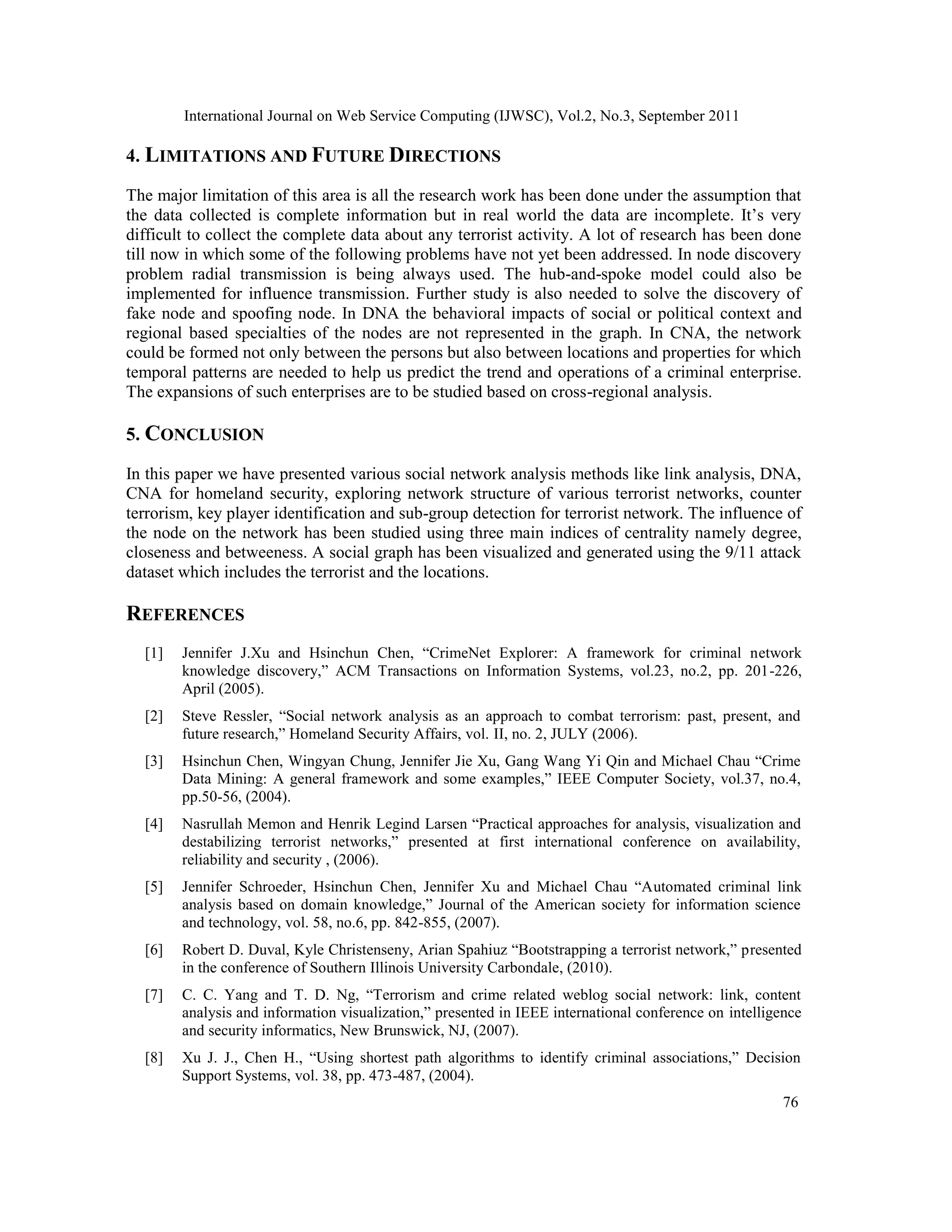 International Journal on Web Service Computing (IJWSC), Vol.2, No.3, September 2011
76
4. LIMITATIONS AND FUTURE DIRECTIONS
The major limitation of this area is all the research work has been done under the assumption that
the data collected is complete information but in real world the data are incomplete. It’s very
difficult to collect the complete data about any terrorist activity. A lot of research has been done
till now in which some of the following problems have not yet been addressed. In node discovery
problem radial transmission is being always used. The hub-and-spoke model could also be
implemented for influence transmission. Further study is also needed to solve the discovery of
fake node and spoofing node. In DNA the behavioral impacts of social or political context and
regional based specialties of the nodes are not represented in the graph. In CNA, the network
could be formed not only between the persons but also between locations and properties for which
temporal patterns are needed to help us predict the trend and operations of a criminal enterprise.
The expansions of such enterprises are to be studied based on cross-regional analysis.
5. CONCLUSION
In this paper we have presented various social network analysis methods like link analysis, DNA,
CNA for homeland security, exploring network structure of various terrorist networks, counter
terrorism, key player identification and sub-group detection for terrorist network. The influence of
the node on the network has been studied using three main indices of centrality namely degree,
closeness and betweeness. A social graph has been visualized and generated using the 9/11 attack
dataset which includes the terrorist and the locations.
REFERENCES
[1] Jennifer J.Xu and Hsinchun Chen, “CrimeNet Explorer: A framework for criminal network
knowledge discovery,” ACM Transactions on Information Systems, vol.23, no.2, pp. 201-226,
April (2005).
[2] Steve Ressler, “Social network analysis as an approach to combat terrorism: past, present, and
future research,” Homeland Security Affairs, vol. II, no. 2, JULY (2006).
[3] Hsinchun Chen, Wingyan Chung, Jennifer Jie Xu, Gang Wang Yi Qin and Michael Chau “Crime
Data Mining: A general framework and some examples,” IEEE Computer Society, vol.37, no.4,
pp.50-56, (2004).
[4] Nasrullah Memon and Henrik Legind Larsen “Practical approaches for analysis, visualization and
destabilizing terrorist networks,” presented at first international conference on availability,
reliability and security , (2006).
[5] Jennifer Schroeder, Hsinchun Chen, Jennifer Xu and Michael Chau “Automated criminal link
analysis based on domain knowledge,” Journal of the American society for information science
and technology, vol. 58, no.6, pp. 842-855, (2007).
[6] Robert D. Duval, Kyle Christenseny, Arian Spahiuz “Bootstrapping a terrorist network,” presented
in the conference of Southern Illinois University Carbondale, (2010).
[7] C. C. Yang and T. D. Ng, “Terrorism and crime related weblog social network: link, content
analysis and information visualization,” presented in IEEE international conference on intelligence
and security informatics, New Brunswick, NJ, (2007).
[8] Xu J. J., Chen H., “Using shortest path algorithms to identify criminal associations,” Decision
Support Systems, vol. 38, pp. 473-487, (2004).
 