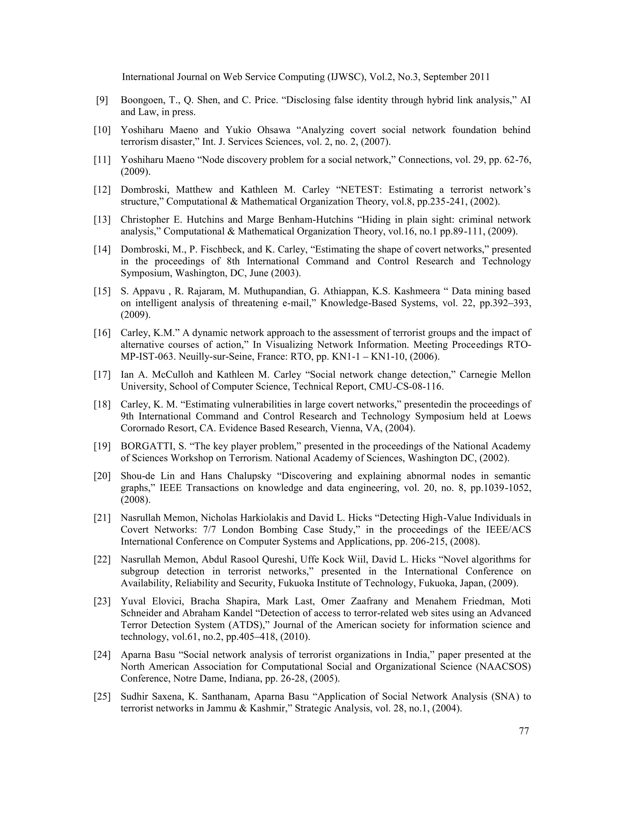 International Journal on Web Service Computing (IJWSC), Vol.2, No.3, September 2011
77
[9] Boongoen, T., Q. Shen, and C. Price. “Disclosing false identity through hybrid link analysis,” AI
and Law, in press.
[10] Yoshiharu Maeno and Yukio Ohsawa “Analyzing covert social network foundation behind
terrorism disaster,” Int. J. Services Sciences, vol. 2, no. 2, (2007).
[11] Yoshiharu Maeno “Node discovery problem for a social network,” Connections, vol. 29, pp. 62-76,
(2009).
[12] Dombroski, Matthew and Kathleen M. Carley “NETEST: Estimating a terrorist network’s
structure,” Computational & Mathematical Organization Theory, vol.8, pp.235-241, (2002).
[13] Christopher E. Hutchins and Marge Benham-Hutchins “Hiding in plain sight: criminal network
analysis,” Computational & Mathematical Organization Theory, vol.16, no.1 pp.89-111, (2009).
[14] Dombroski, M., P. Fischbeck, and K. Carley, “Estimating the shape of covert networks,” presented
in the proceedings of 8th International Command and Control Research and Technology
Symposium, Washington, DC, June (2003).
[15] S. Appavu , R. Rajaram, M. Muthupandian, G. Athiappan, K.S. Kashmeera “ Data mining based
on intelligent analysis of threatening e-mail,” Knowledge-Based Systems, vol. 22, pp.392–393,
(2009).
[16] Carley, K.M.” A dynamic network approach to the assessment of terrorist groups and the impact of
alternative courses of action,” In Visualizing Network Information. Meeting Proceedings RTO-
MP-IST-063. Neuilly-sur-Seine, France: RTO, pp. KN1-1 – KN1-10, (2006).
[17] Ian A. McCulloh and Kathleen M. Carley “Social network change detection,” Carnegie Mellon
University, School of Computer Science, Technical Report, CMU-CS-08-116.
[18] Carley, K. M. “Estimating vulnerabilities in large covert networks,” presentedin the proceedings of
9th International Command and Control Research and Technology Symposium held at Loews
Corornado Resort, CA. Evidence Based Research, Vienna, VA, (2004).
[19] BORGATTI, S. “The key player problem,” presented in the proceedings of the National Academy
of Sciences Workshop on Terrorism. National Academy of Sciences, Washington DC, (2002).
[20] Shou-de Lin and Hans Chalupsky “Discovering and explaining abnormal nodes in semantic
graphs,” IEEE Transactions on knowledge and data engineering, vol. 20, no. 8, pp.1039-1052,
(2008).
[21] Nasrullah Memon, Nicholas Harkiolakis and David L. Hicks “Detecting High-Value Individuals in
Covert Networks: 7/7 London Bombing Case Study,” in the proceedings of the IEEE/ACS
International Conference on Computer Systems and Applications, pp. 206-215, (2008).
[22] Nasrullah Memon, Abdul Rasool Qureshi, Uffe Kock Wiil, David L. Hicks “Novel algorithms for
subgroup detection in terrorist networks,” presented in the International Conference on
Availability, Reliability and Security, Fukuoka Institute of Technology, Fukuoka, Japan, (2009).
[23] Yuval Elovici, Bracha Shapira, Mark Last, Omer Zaafrany and Menahem Friedman, Moti
Schneider and Abraham Kandel “Detection of access to terror-related web sites using an Advanced
Terror Detection System (ATDS),” Journal of the American society for information science and
technology, vol.61, no.2, pp.405–418, (2010).
[24] Aparna Basu “Social network analysis of terrorist organizations in India,” paper presented at the
North American Association for Computational Social and Organizational Science (NAACSOS)
Conference, Notre Dame, Indiana, pp. 26-28, (2005).
[25] Sudhir Saxena, K. Santhanam, Aparna Basu “Application of Social Network Analysis (SNA) to
terrorist networks in Jammu & Kashmir,” Strategic Analysis, vol. 28, no.1, (2004).
 