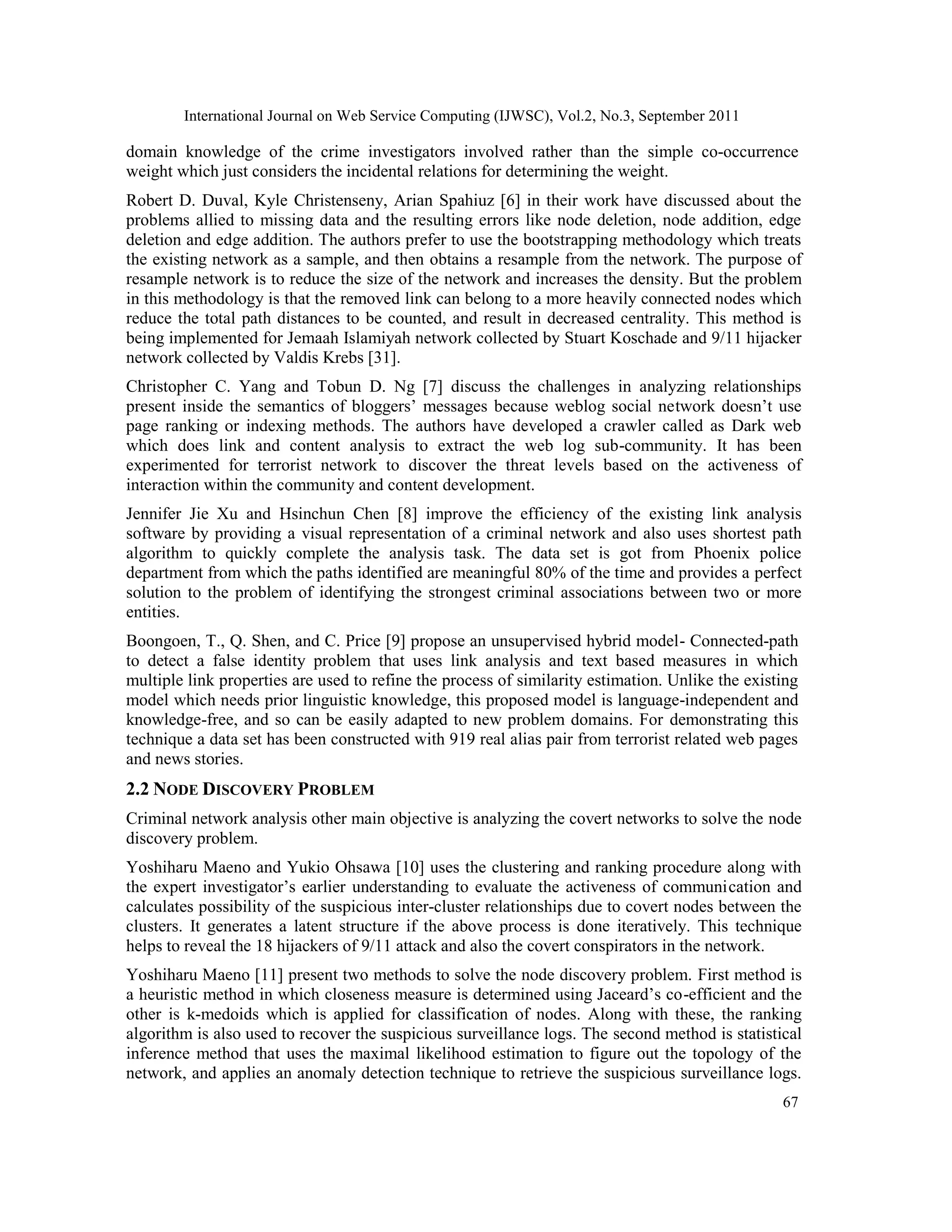 International Journal on Web Service Computing (IJWSC), Vol.2, No.3, September 2011
67
domain knowledge of the crime investigators involved rather than the simple co-occurrence
weight which just considers the incidental relations for determining the weight.
Robert D. Duval, Kyle Christenseny, Arian Spahiuz [6] in their work have discussed about the
problems allied to missing data and the resulting errors like node deletion, node addition, edge
deletion and edge addition. The authors prefer to use the bootstrapping methodology which treats
the existing network as a sample, and then obtains a resample from the network. The purpose of
resample network is to reduce the size of the network and increases the density. But the problem
in this methodology is that the removed link can belong to a more heavily connected nodes which
reduce the total path distances to be counted, and result in decreased centrality. This method is
being implemented for Jemaah Islamiyah network collected by Stuart Koschade and 9/11 hijacker
network collected by Valdis Krebs [31].
Christopher C. Yang and Tobun D. Ng [7] discuss the challenges in analyzing relationships
present inside the semantics of bloggers’ messages because weblog social network doesn’t use
page ranking or indexing methods. The authors have developed a crawler called as Dark web
which does link and content analysis to extract the web log sub-community. It has been
experimented for terrorist network to discover the threat levels based on the activeness of
interaction within the community and content development.
Jennifer Jie Xu and Hsinchun Chen [8] improve the efficiency of the existing link analysis
software by providing a visual representation of a criminal network and also uses shortest path
algorithm to quickly complete the analysis task. The data set is got from Phoenix police
department from which the paths identified are meaningful 80% of the time and provides a perfect
solution to the problem of identifying the strongest criminal associations between two or more
entities.
Boongoen, T., Q. Shen, and C. Price [9] propose an unsupervised hybrid model- Connected-path
to detect a false identity problem that uses link analysis and text based measures in which
multiple link properties are used to refine the process of similarity estimation. Unlike the existing
model which needs prior linguistic knowledge, this proposed model is language-independent and
knowledge-free, and so can be easily adapted to new problem domains. For demonstrating this
technique a data set has been constructed with 919 real alias pair from terrorist related web pages
and news stories.
2.2 NODE DISCOVERY PROBLEM
Criminal network analysis other main objective is analyzing the covert networks to solve the node
discovery problem.
Yoshiharu Maeno and Yukio Ohsawa [10] uses the clustering and ranking procedure along with
the expert investigator’s earlier understanding to evaluate the activeness of communication and
calculates possibility of the suspicious inter-cluster relationships due to covert nodes between the
clusters. It generates a latent structure if the above process is done iteratively. This technique
helps to reveal the 18 hijackers of 9/11 attack and also the covert conspirators in the network.
Yoshiharu Maeno [11] present two methods to solve the node discovery problem. First method is
a heuristic method in which closeness measure is determined using Jaceard’s co-efficient and the
other is k-medoids which is applied for classification of nodes. Along with these, the ranking
algorithm is also used to recover the suspicious surveillance logs. The second method is statistical
inference method that uses the maximal likelihood estimation to figure out the topology of the
network, and applies an anomaly detection technique to retrieve the suspicious surveillance logs.
 