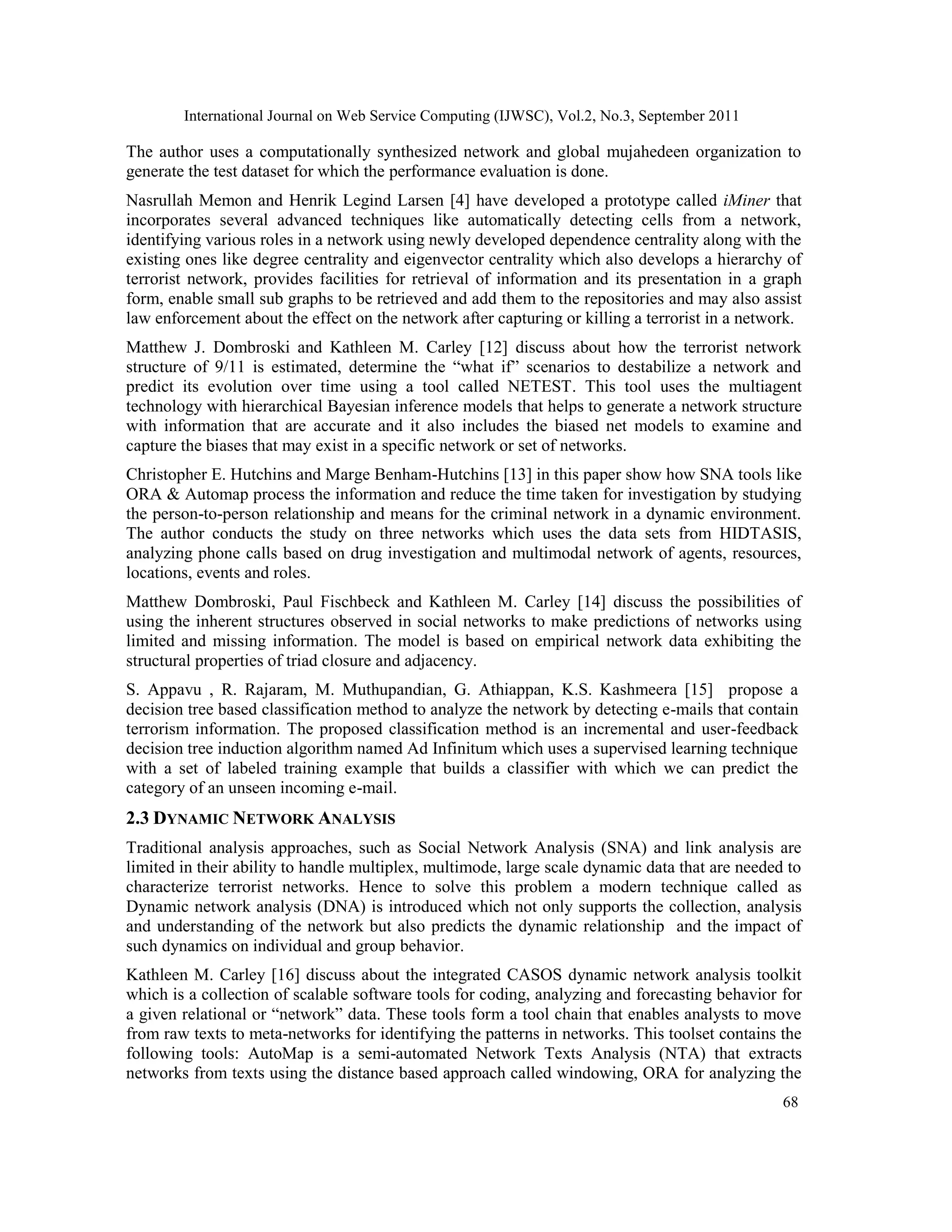 International Journal on Web Service Computing (IJWSC), Vol.2, No.3, September 2011
68
The author uses a computationally synthesized network and global mujahedeen organization to
generate the test dataset for which the performance evaluation is done.
Nasrullah Memon and Henrik Legind Larsen [4] have developed a prototype called iMiner that
incorporates several advanced techniques like automatically detecting cells from a network,
identifying various roles in a network using newly developed dependence centrality along with the
existing ones like degree centrality and eigenvector centrality which also develops a hierarchy of
terrorist network, provides facilities for retrieval of information and its presentation in a graph
form, enable small sub graphs to be retrieved and add them to the repositories and may also assist
law enforcement about the effect on the network after capturing or killing a terrorist in a network.
Matthew J. Dombroski and Kathleen M. Carley [12] discuss about how the terrorist network
structure of 9/11 is estimated, determine the “what if” scenarios to destabilize a network and
predict its evolution over time using a tool called NETEST. This tool uses the multiagent
technology with hierarchical Bayesian inference models that helps to generate a network structure
with information that are accurate and it also includes the biased net models to examine and
capture the biases that may exist in a specific network or set of networks.
Christopher E. Hutchins and Marge Benham-Hutchins [13] in this paper show how SNA tools like
ORA & Automap process the information and reduce the time taken for investigation by studying
the person-to-person relationship and means for the criminal network in a dynamic environment.
The author conducts the study on three networks which uses the data sets from HIDTASIS,
analyzing phone calls based on drug investigation and multimodal network of agents, resources,
locations, events and roles.
Matthew Dombroski, Paul Fischbeck and Kathleen M. Carley [14] discuss the possibilities of
using the inherent structures observed in social networks to make predictions of networks using
limited and missing information. The model is based on empirical network data exhibiting the
structural properties of triad closure and adjacency.
S. Appavu , R. Rajaram, M. Muthupandian, G. Athiappan, K.S. Kashmeera [15] propose a
decision tree based classification method to analyze the network by detecting e-mails that contain
terrorism information. The proposed classification method is an incremental and user-feedback
decision tree induction algorithm named Ad Infinitum which uses a supervised learning technique
with a set of labeled training example that builds a classifier with which we can predict the
category of an unseen incoming e-mail.
2.3 DYNAMIC NETWORK ANALYSIS
Traditional analysis approaches, such as Social Network Analysis (SNA) and link analysis are
limited in their ability to handle multiplex, multimode, large scale dynamic data that are needed to
characterize terrorist networks. Hence to solve this problem a modern technique called as
Dynamic network analysis (DNA) is introduced which not only supports the collection, analysis
and understanding of the network but also predicts the dynamic relationship and the impact of
such dynamics on individual and group behavior.
Kathleen M. Carley [16] discuss about the integrated CASOS dynamic network analysis toolkit
which is a collection of scalable software tools for coding, analyzing and forecasting behavior for
a given relational or “network” data. These tools form a tool chain that enables analysts to move
from raw texts to meta-networks for identifying the patterns in networks. This toolset contains the
following tools: AutoMap is a semi-automated Network Texts Analysis (NTA) that extracts
networks from texts using the distance based approach called windowing, ORA for analyzing the
 