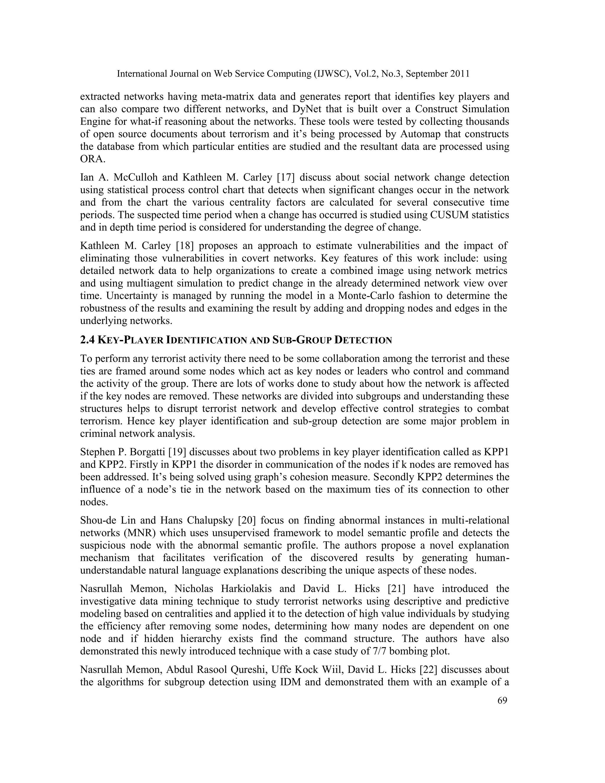 International Journal on Web Service Computing (IJWSC), Vol.2, No.3, September 2011
69
extracted networks having meta-matrix data and generates report that identifies key players and
can also compare two different networks, and DyNet that is built over a Construct Simulation
Engine for what-if reasoning about the networks. These tools were tested by collecting thousands
of open source documents about terrorism and it’s being processed by Automap that constructs
the database from which particular entities are studied and the resultant data are processed using
ORA.
Ian A. McCulloh and Kathleen M. Carley [17] discuss about social network change detection
using statistical process control chart that detects when significant changes occur in the network
and from the chart the various centrality factors are calculated for several consecutive time
periods. The suspected time period when a change has occurred is studied using CUSUM statistics
and in depth time period is considered for understanding the degree of change.
Kathleen M. Carley [18] proposes an approach to estimate vulnerabilities and the impact of
eliminating those vulnerabilities in covert networks. Key features of this work include: using
detailed network data to help organizations to create a combined image using network metrics
and using multiagent simulation to predict change in the already determined network view over
time. Uncertainty is managed by running the model in a Monte-Carlo fashion to determine the
robustness of the results and examining the result by adding and dropping nodes and edges in the
underlying networks.
2.4 KEY-PLAYER IDENTIFICATION AND SUB-GROUP DETECTION
To perform any terrorist activity there need to be some collaboration among the terrorist and these
ties are framed around some nodes which act as key nodes or leaders who control and command
the activity of the group. There are lots of works done to study about how the network is affected
if the key nodes are removed. These networks are divided into subgroups and understanding these
structures helps to disrupt terrorist network and develop effective control strategies to combat
terrorism. Hence key player identification and sub-group detection are some major problem in
criminal network analysis.
Stephen P. Borgatti [19] discusses about two problems in key player identification called as KPP1
and KPP2. Firstly in KPP1 the disorder in communication of the nodes if k nodes are removed has
been addressed. It’s being solved using graph’s cohesion measure. Secondly KPP2 determines the
influence of a node’s tie in the network based on the maximum ties of its connection to other
nodes.
Shou-de Lin and Hans Chalupsky [20] focus on finding abnormal instances in multi-relational
networks (MNR) which uses unsupervised framework to model semantic profile and detects the
suspicious node with the abnormal semantic profile. The authors propose a novel explanation
mechanism that facilitates verification of the discovered results by generating human-
understandable natural language explanations describing the unique aspects of these nodes.
Nasrullah Memon, Nicholas Harkiolakis and David L. Hicks [21] have introduced the
investigative data mining technique to study terrorist networks using descriptive and predictive
modeling based on centralities and applied it to the detection of high value individuals by studying
the efficiency after removing some nodes, determining how many nodes are dependent on one
node and if hidden hierarchy exists find the command structure. The authors have also
demonstrated this newly introduced technique with a case study of 7/7 bombing plot.
Nasrullah Memon, Abdul Rasool Qureshi, Uffe Kock Wiil, David L. Hicks [22] discusses about
the algorithms for subgroup detection using IDM and demonstrated them with an example of a
 
