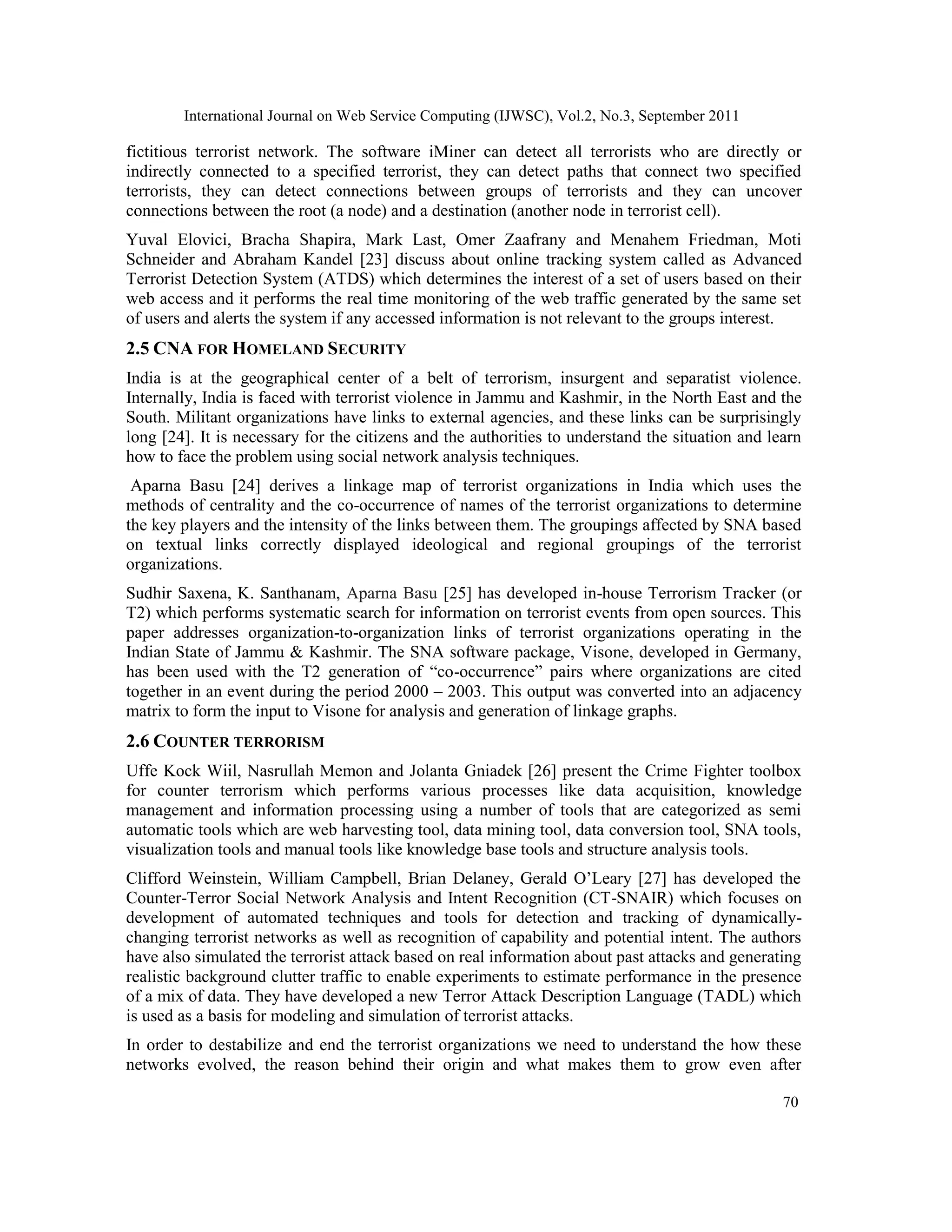 International Journal on Web Service Computing (IJWSC), Vol.2, No.3, September 2011
70
fictitious terrorist network. The software iMiner can detect all terrorists who are directly or
indirectly connected to a specified terrorist, they can detect paths that connect two specified
terrorists, they can detect connections between groups of terrorists and they can uncover
connections between the root (a node) and a destination (another node in terrorist cell).
Yuval Elovici, Bracha Shapira, Mark Last, Omer Zaafrany and Menahem Friedman, Moti
Schneider and Abraham Kandel [23] discuss about online tracking system called as Advanced
Terrorist Detection System (ATDS) which determines the interest of a set of users based on their
web access and it performs the real time monitoring of the web traffic generated by the same set
of users and alerts the system if any accessed information is not relevant to the groups interest.
2.5 CNA FOR HOMELAND SECURITY
India is at the geographical center of a belt of terrorism, insurgent and separatist violence.
Internally, India is faced with terrorist violence in Jammu and Kashmir, in the North East and the
South. Militant organizations have links to external agencies, and these links can be surprisingly
long [24]. It is necessary for the citizens and the authorities to understand the situation and learn
how to face the problem using social network analysis techniques.
Aparna Basu [24] derives a linkage map of terrorist organizations in India which uses the
methods of centrality and the co-occurrence of names of the terrorist organizations to determine
the key players and the intensity of the links between them. The groupings affected by SNA based
on textual links correctly displayed ideological and regional groupings of the terrorist
organizations.
Sudhir Saxena, K. Santhanam, Aparna Basu [25] has developed in-house Terrorism Tracker (or
T2) which performs systematic search for information on terrorist events from open sources. This
paper addresses organization-to-organization links of terrorist organizations operating in the
Indian State of Jammu & Kashmir. The SNA software package, Visone, developed in Germany,
has been used with the T2 generation of “co-occurrence” pairs where organizations are cited
together in an event during the period 2000 – 2003. This output was converted into an adjacency
matrix to form the input to Visone for analysis and generation of linkage graphs.
2.6 COUNTER TERRORISM
Uffe Kock Wiil, Nasrullah Memon and Jolanta Gniadek [26] present the Crime Fighter toolbox
for counter terrorism which performs various processes like data acquisition, knowledge
management and information processing using a number of tools that are categorized as semi
automatic tools which are web harvesting tool, data mining tool, data conversion tool, SNA tools,
visualization tools and manual tools like knowledge base tools and structure analysis tools.
Clifford Weinstein, William Campbell, Brian Delaney, Gerald O’Leary [27] has developed the
Counter-Terror Social Network Analysis and Intent Recognition (CT-SNAIR) which focuses on
development of automated techniques and tools for detection and tracking of dynamically-
changing terrorist networks as well as recognition of capability and potential intent. The authors
have also simulated the terrorist attack based on real information about past attacks and generating
realistic background clutter traffic to enable experiments to estimate performance in the presence
of a mix of data. They have developed a new Terror Attack Description Language (TADL) which
is used as a basis for modeling and simulation of terrorist attacks.
In order to destabilize and end the terrorist organizations we need to understand the how these
networks evolved, the reason behind their origin and what makes them to grow even after
 
