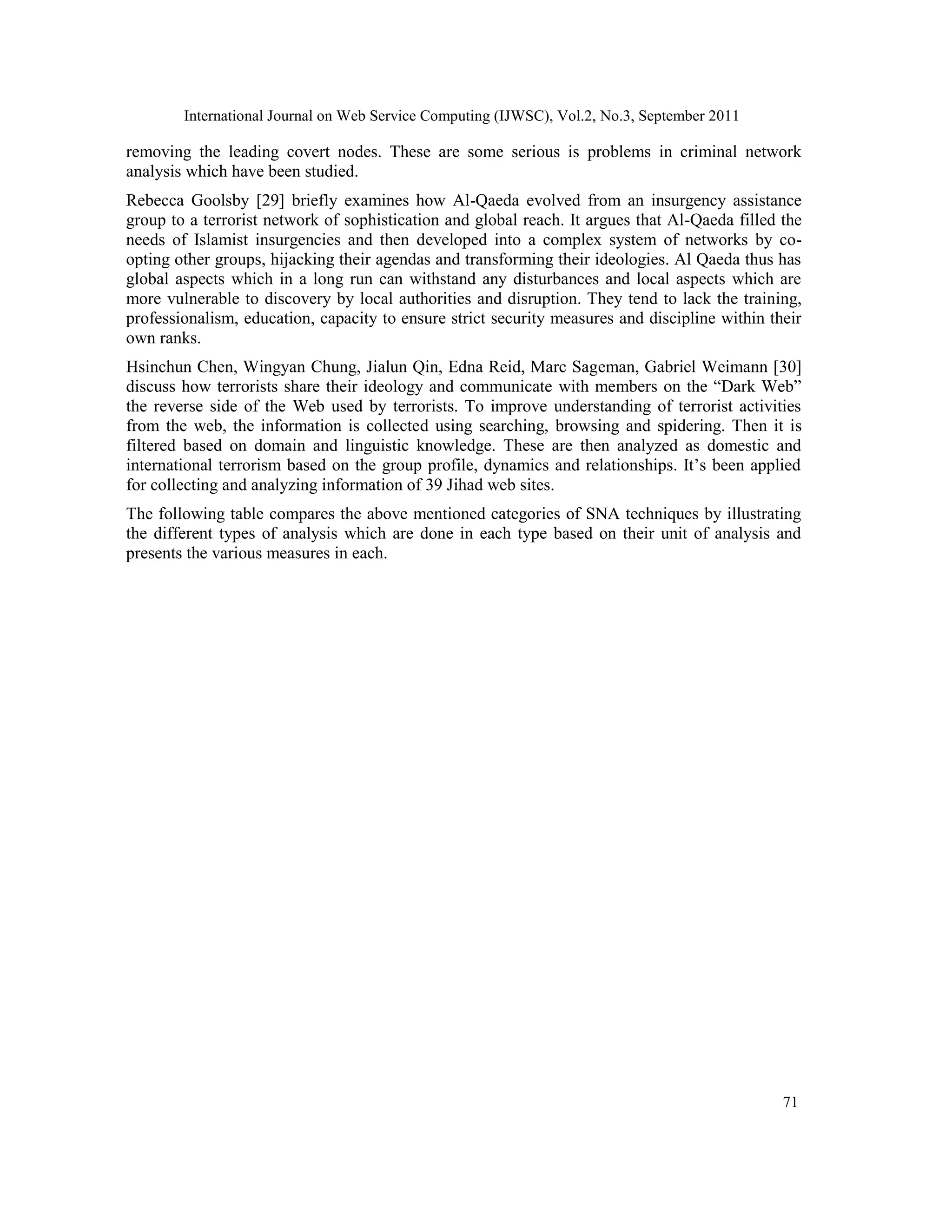 International Journal on Web Service Computing (IJWSC), Vol.2, No.3, September 2011
71
removing the leading covert nodes. These are some serious is problems in criminal network
analysis which have been studied.
Rebecca Goolsby [29] briefly examines how Al-Qaeda evolved from an insurgency assistance
group to a terrorist network of sophistication and global reach. It argues that Al-Qaeda filled the
needs of Islamist insurgencies and then developed into a complex system of networks by co-
opting other groups, hijacking their agendas and transforming their ideologies. Al Qaeda thus has
global aspects which in a long run can withstand any disturbances and local aspects which are
more vulnerable to discovery by local authorities and disruption. They tend to lack the training,
professionalism, education, capacity to ensure strict security measures and discipline within their
own ranks.
Hsinchun Chen, Wingyan Chung, Jialun Qin, Edna Reid, Marc Sageman, Gabriel Weimann [30]
discuss how terrorists share their ideology and communicate with members on the “Dark Web”
the reverse side of the Web used by terrorists. To improve understanding of terrorist activities
from the web, the information is collected using searching, browsing and spidering. Then it is
filtered based on domain and linguistic knowledge. These are then analyzed as domestic and
international terrorism based on the group profile, dynamics and relationships. It’s been applied
for collecting and analyzing information of 39 Jihad web sites.
The following table compares the above mentioned categories of SNA techniques by illustrating
the different types of analysis which are done in each type based on their unit of analysis and
presents the various measures in each.
 