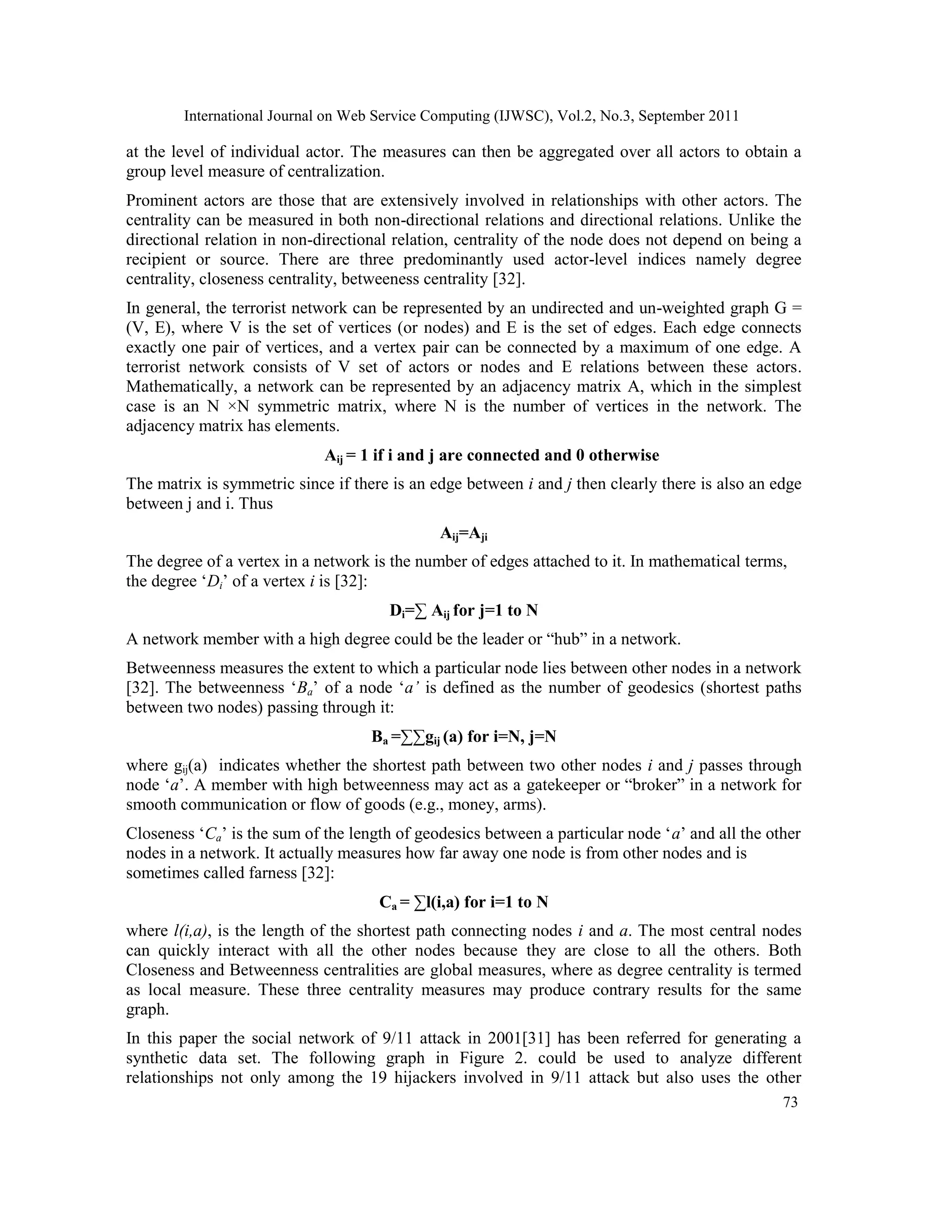 International Journal on Web Service Computing (IJWSC), Vol.2, No.3, September 2011
73
at the level of individual actor. The measures can then be aggregated over all actors to obtain a
group level measure of centralization.
Prominent actors are those that are extensively involved in relationships with other actors. The
centrality can be measured in both non-directional relations and directional relations. Unlike the
directional relation in non-directional relation, centrality of the node does not depend on being a
recipient or source. There are three predominantly used actor-level indices namely degree
centrality, closeness centrality, betweeness centrality [32].
In general, the terrorist network can be represented by an undirected and un-weighted graph G =
(V, E), where V is the set of vertices (or nodes) and E is the set of edges. Each edge connects
exactly one pair of vertices, and a vertex pair can be connected by a maximum of one edge. A
terrorist network consists of V set of actors or nodes and E relations between these actors.
Mathematically, a network can be represented by an adjacency matrix A, which in the simplest
case is an N ×N symmetric matrix, where N is the number of vertices in the network. The
adjacency matrix has elements.
Aij = 1 if i and j are connected and 0 otherwise
The matrix is symmetric since if there is an edge between i and j then clearly there is also an edge
between j and i. Thus
Aij=Aji
The degree of a vertex in a network is the number of edges attached to it. In mathematical terms,
the degree ‘Di’ of a vertex i is [32]:
Di=∑ Aij for j=1 to N
A network member with a high degree could be the leader or “hub” in a network.
Betweenness measures the extent to which a particular node lies between other nodes in a network
[32]. The betweenness ‘Ba’ of a node ‘a’ is defined as the number of geodesics (shortest paths
between two nodes) passing through it:
Ba =∑∑gij (a) for i=N, j=N
where gij(a) indicates whether the shortest path between two other nodes i and j passes through
node ‘a’. A member with high betweenness may act as a gatekeeper or “broker” in a network for
smooth communication or flow of goods (e.g., money, arms).
Closeness ‘Ca’ is the sum of the length of geodesics between a particular node ‘a’ and all the other
nodes in a network. It actually measures how far away one node is from other nodes and is
sometimes called farness [32]:
Ca = ∑l(i,a) for i=1 to N
where l(i,a), is the length of the shortest path connecting nodes i and a. The most central nodes
can quickly interact with all the other nodes because they are close to all the others. Both
Closeness and Betweenness centralities are global measures, where as degree centrality is termed
as local measure. These three centrality measures may produce contrary results for the same
graph.
In this paper the social network of 9/11 attack in 2001[31] has been referred for generating a
synthetic data set. The following graph in Figure 2. could be used to analyze different
relationships not only among the 19 hijackers involved in 9/11 attack but also uses the other
 