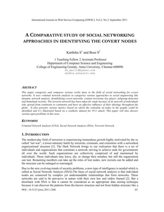 International Journal on Web Service Computing (IJWSC), Vol.2, No.3, September 2011
DOI : 10.5121/ijwsc.2011.2306 65
A COMPARATIVE STUDY OF SOCIAL NETWORKING
APPROACHES IN IDENTIFYING THE COVERT NODES
Karthika S1
and Bose S2
1 Teaching Fellow 2 Assistant Professor
Department of Computer Science and Engineering
College of Engineering Guindy, Anna University, Chennai-600096
sk_mailid@yahoo.com
sbs@cs.annauniv.edu
ABSTRACT
This paper categories and compares various works done in the field of social networking for covert
networks. It uses criminal network analysis to categorize various approaches in social engineering like
dynamic network analysis, destabilizing covert networks, counter terrorism, key player, subgroup detection
and homeland security. The terrorist network has been taken for study because of its network of individuals
who spread from continents to continents and have an effective influence of their ideology throughout the
globe. It also presents various metrics based on which the centrality of nodes in the graphs could be
identified and it’s illustrated based on a synthetic dataset for 9/11 attack. This paper will also discuss
various open problems in this area.
KEYWORDS
Criminal Network Analysis (CNA), Social Network Analysis (SNA), Terrorist Network.
1. INTRODUCTION
The modern-day field of terrorism is experiencing tremendous growth highly motivated by the so
called “net war”, a lower-intensity battle by terrorists, criminals, and extremists with a networked
organizational structure [1]. The Dark Network brings to our realization that there is a set of
individuals and organizations that constitute a network striving to achieve ends for governments
all over the world. Such organizations are collectivity comprised of and maintained by
individuals. These individuals may leave, die, or change their mindset, but still the organization
can last. Remaining members can take up the roles of lost nodes, new recruits can be added and
the structure can be enlarged or rearranged.
Due to the new evolving trends of security problems, a new type of intelligence is needed which is
called as Social Network Analysis (SNA).The basis of social network analysis is that individual
nodes are connected by complex yet understandable relationships that form networks. These
networks are said to be pervasive in nature with their own law and orders framed [2]. But a
drawback with SNA is that it cannot be considered as an appropriate data mining technique
because it can discover the patterns from the known structure and not from hidden structure like a
 