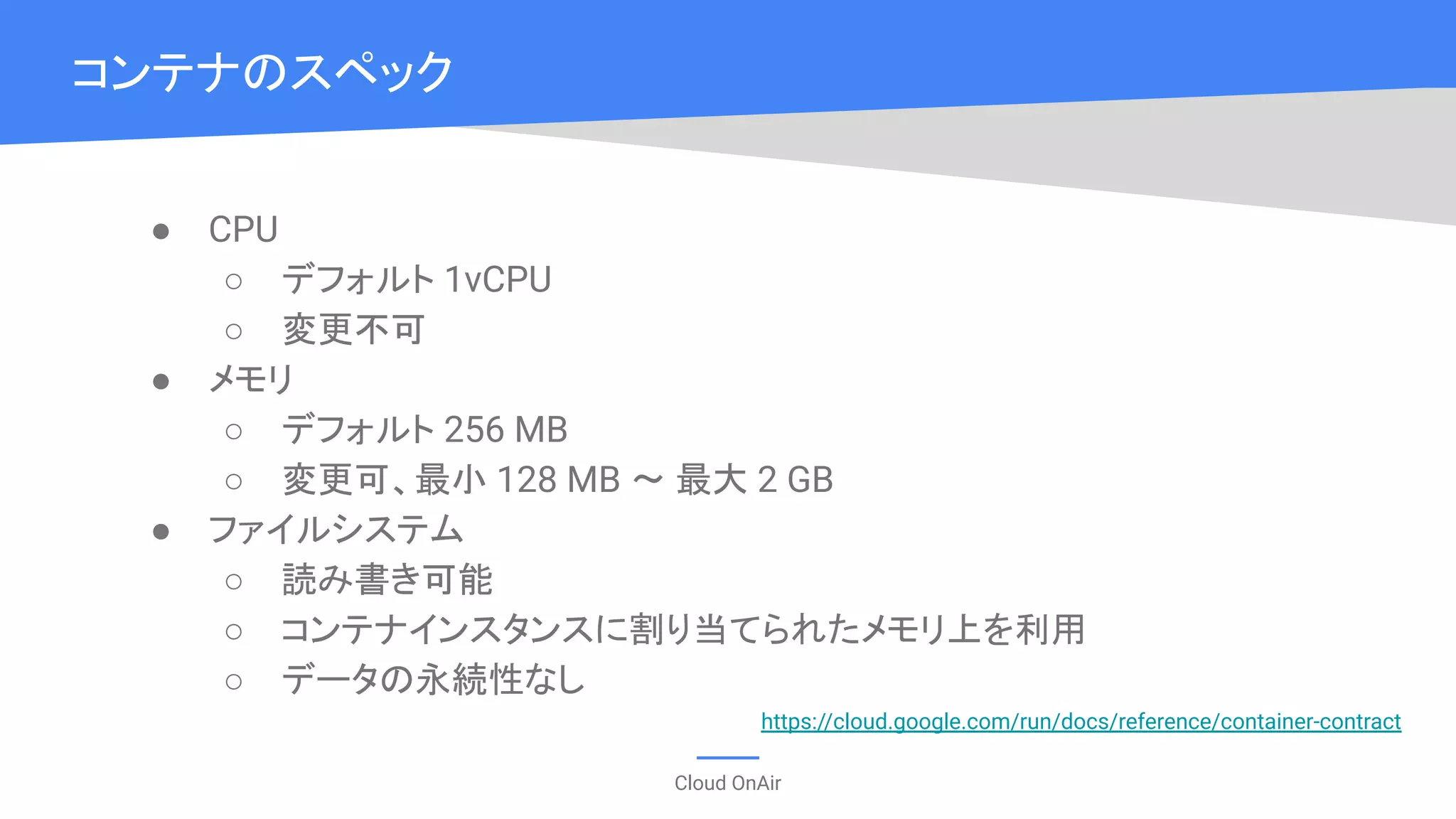 Cloud OnAir
● CPU
○ デフォルト 1vCPU
○ 変更不可
● メモリ
○ デフォルト 256 MB
○ 変更可、最小 128 MB 〜 最大 2 GB
● ファイルシステム
○ 読み書き可能
○ コンテナインスタンスに割り当てられたメモリ上を利用
○ データの永続性なし
コンテナのスペック
https://cloud.google.com/run/docs/reference/container-contract
 