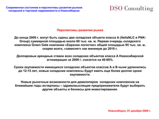 Современное состояние и перспективы развития рынков
 складской и торговой недвижимости в Новосибирске




                                  Перспективы развития рынка

     До конца 2009 г. могут быть сданы два складских объекта класса А (ItellaNLC и PNK-
        Group) суммарной площадью около 60 тыс. кв. м. Первая очередь складского
     комплекса Green Gate компании «Евразии логистик» общей площадью 95 тыс. кв. м,
                       скорее всего, «зависнет» как минимум до 2010 г.

       Долларовые арендные ставки всех складских объектов класса А Новосибирской
                       агломерации за 2009 г. снизятся на 40-60%.

     Сроки окупаемости имеющихся складских объектов классов А и В ныне удлинились
       до 12-15 лет, новые складские комплексы будут иметь еще более долгие сроки
                                       окупаемости.

         Новые рыночные возможности для девелоперов складских комплексов на
      ближайшие годы исчерпаны – здравомыслящие предприниматели будут выбирать
                     другие объекты и бизнесы для инвестирования.




                                                               Новосибирск, 01 декабря 2009 г.
 
