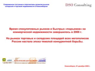 Современное состояние и перспективы развития рынков
 складской и торговой недвижимости в Новосибирске




      Время спекулятивных рынков и быстрых «подъемов» на
        коммерческой недвижимости завершилось в 2008 г.

  На рынках торговых и складских площадей всех мегаполисов
      России настала эпоха тяжелой конкурентной борьбы.




                                                      Новосибирск, 01 декабря 2009 г.
 