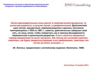 Современное состояние и перспективы развития рынков
 складской и торговой недвижимости в Новосибирске




        «Если производительные силы растут в геометрической прогрессии, то
       рынки расширяются, в лучшем случае, в арифметической. Десятилетний
          цикл застоя, процветания, перепроизводства и кризиса, постоянно
       повторяющийся с 1825 по 1867 г., кажется, действительно завершил свой
         путь, но лишь затем, чтобы повергнуть нас в трясину безнадежности
         перманентной и хронической депрессии. Столь страстно ожидаемый
      период процветания не хочет наступать. Как только мы начинаем замечать
     симптомы, как будто свидетельствующие о его приближении, симптомы эти
                            тотчас же опять исчезают…»

          (Ф. Энгельс, предисловие к английскому изданию «Капитала», 1886)




                                                       Новосибирск, 01 декабря 2009 г.
 
