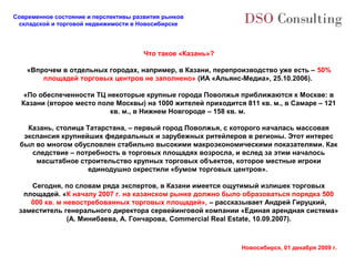 Современное состояние и перспективы развития рынков
 складской и торговой недвижимости в Новосибирске




                                       Что такое «Казань»?

    «Впрочем в отдельных городах, например, в Казани, перепроизводство уже есть – 50%
        площадей торговых центров не заполнено» (ИА «Альянс-Медиа», 25.10.2006).

   «По обеспеченности ТЦ некоторые крупные города Поволжья приближаются к Москве: в
  Казани (второе место поле Москвы) на 1000 жителей приходится 811 кв. м., в Самаре – 121
                          кв. м., в Нижнем Новгороде – 158 кв. м.

   Казань, столица Татарстана, – первый город Поволжья, с которого началась массовая
  экспансия крупнейших федеральных и зарубежных ритейлеров в регионы. Этот интерес
 был во многом обусловлен стабильно высокими макроэкономическими показателями. Как
    следствие – потребность в торговых площадях возросла, и вслед за этим началось
     масштабное строительство крупных торговых объектов, которое местные игроки
                    единодушно окрестили «бумом торговых центров».

    Сегодня, по словам ряда экспертов, в Казани имеется ощутимый излишек торговых
  площадей. «К началу 2007 г. на казанском рынке должно было образоваться порядка 500
    000 кв. м невостребованных торговых площадей», – рассказывает Андрей Гируцкий,
 заместитель генерального директора сервейинговой компании «Единая арендная система»
               (А. Минибаева, А. Гончарова, Commercial Real Estate, 10.09.2007).



                                                              Новосибирск, 01 декабря 2009 г.
 