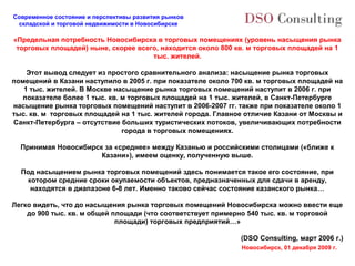 Современное состояние и перспективы развития рынков
 складской и торговой недвижимости в Новосибирске

«Предельная потребность Новосибирска в торговых помещениях (уровень насыщения рынка
 торговых площадей) ныне, скорее всего, находится около 800 кв. м торговых площадей на 1
                                     тыс. жителей.

    Этот вывод следует из простого сравнительного анализа: насыщение рынка торговых
помещений в Казани наступило в 2005 г. при показателе около 700 кв. м торговых площадей на
   1 тыс. жителей. В Москве насыщение рынка торговых помещений наступит в 2006 г. при
   показателе более 1 тыс. кв. м торговых площадей на 1 тыс. жителей, в Санкт-Петербурге
насыщение рынка торговых помещений наступит в 2006-2007 гг. также при показателе около 1
тыс. кв. м торговых площадей на 1 тыс. жителей города. Главное отличие Казани от Москвы и
Санкт-Петербурга – отсутствие больших туристических потоков, увеличивающих потребности
                               города в торговых помещениях.

  Принимая Новосибирск за «среднее» между Казанью и российскими столицами («ближе к
                      Казани»), имеем оценку, полученную выше.

  Под насыщением рынка торговых помещений здесь понимается такое его состояние, при
   котором средние сроки окупаемости объектов, предназначенных для сдачи в аренду,
    находятся в диапазоне 6-8 лет. Именно таково сейчас состояние казанского рынка…

Легко видеть, что до насыщения рынка торговых помещений Новосибирска можно ввести еще
    до 900 тыс. кв. м общей площади (что соответствует примерно 540 тыс. кв. м торговой
                             площади) торговых предприятий…»

                                                              (DSO Consulting, март 2006 г.)
                                                              Новосибирск, 01 декабря 2009 г.
 