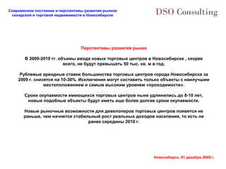 Современное состояние и перспективы развития рынков
 складской и торговой недвижимости в Новосибирске




                                  Перспективы развития рынка

       В 2009-2010 гг. объемы ввода новых торговых центров в Новосибирске , скорее
                         всего, не будут превышать 50 тыс. кв. м в год.

     Рублевые арендные ставки большинства торговых центров города Новосибирска за
    2009 г. снизятся на 10-30%. Исключения могут составить только объекты с наилучшим
                местоположением и самым высоким уровнем «проходимости».

       Сроки окупаемости имеющихся торговых центров ныне удлинились до 8-10 лет,
        новые подобные объекты будут иметь еще более долгие сроки окупаемости.

       Новые рыночные возможности для девелоперов торговых центров появятся не
       раньше, чем начнется стабильный рост реальных доходов населения, то есть не
                                  ранее середины 2010 г.




                                                               Новосибирск, 01 декабря 2009 г.
 