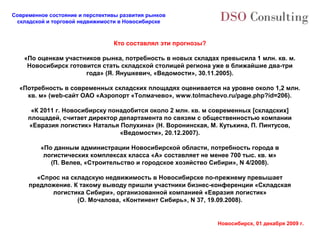 Современное состояние и перспективы развития рынков
 складской и торговой недвижимости в Новосибирске



                                 Кто составлял эти прогнозы?

    «По оценкам участников рынка, потребность в новых складах превысила 1 млн. кв. м.
     Новосибирск готовится стать складской столицей региона уже в ближайшие два-три
                      года» (Я. Янушкевич, «Ведомости», 30.11.2005).

  «Потребность в современных складских площадях оценивается на уровне около 1,2 млн.
    кв. м» (web-сайт ОАО «Аэропорт «Толмачево», www.tolmachevo.ru/page.php?id=206).

      «К 2011 г. Новосибирску понадобится около 2 млн. кв. м современных [складских]
     площадей, считает директор департамента по связям с общественностью компании
     «Евразия логистик» Наталья Полухина» (Н. Воронинская, М. Кутькина, П. Пинтусов,
                                 «Ведомости», 20.12.2007).

         «По данным администрации Новосибирской области, потребность города в
          логистических комплексах класса «А» составляет не менее 700 тыс. кв. м»
            (П. Велев, «Строительство и городское хозяйство Сибири», N 4/2008).

       «Спрос на складскую недвижимость в Новосибирске по-прежнему превышает
     предложение. К такому выводу пришли участники бизнес-конференции «Складская
           логистика Сибири», организованной компанией «Евразия логистик»
                   (О. Мочалова, «Континент Сибирь», N 37, 19.09.2008).


                                                               Новосибирск, 01 декабря 2009 г.
 