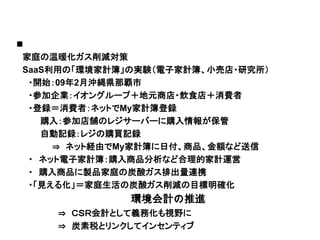 家庭の温暖化ガス削減対策
SaaS利用の「環境家計簿」の実験（電子家計簿、小売店・研究所）
 ・開始：09年2月沖縄県那覇市
 ・参加企業：イオングループ＋地元商店・飲食店＋消費者
 ・登録＝消費者：ネットでMy家計簿登録
   購入：参加店舗のレジサーバーに購入情報が保管

     ⇒ ネット経由でMy家計簿に日付、商品、金額など送信
   自動記録：レジの購買記録

 ・ ネット電子家計簿：購入商品分析など合理的家計運営
 ・ 購入商品に製品家庭の炭酸ガス排出量連携
 ・「見える化」＝家庭生活の炭酸ガス削減の目標明確化


    ⇒ ＣＳＲ会計として義務化も視野に
¢¡ Ê«ïÔª«ªéÐêåöªØ 環境会計の推進

    ⇒ 炭素税とリンクしてインセンティブ
 