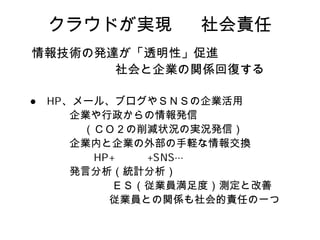 クラウドが実現       社会責任
情報技術の発達が「透明性」促進
       社会と企業の関係回復する

  、メール、ブログやＳＮＳの企業活用
   企業や行政からの情報発信
    （ＣＯ２の削減状況の実況発信）
   企業内と企業の外部の手軽な情報交換

   発言分析（統計分析）
       ＥＳ（従業員満足度）測定と改善
       従業員との関係も社会的責任の一つ
 