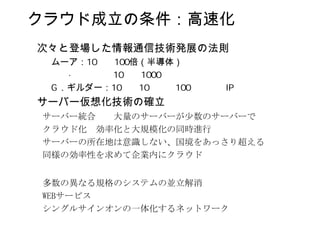 クラウド成立の条件：高速化
次々と登場した情報通信技術発展の法則
 ムーア：      倍（半導体）

  ．ギルダー：
サーバー仮想化技術の確立
サーバー統合  大量のサーバーが少数のサーバーで
クラウド化 効率化と大規模化の同時進行
サーバーの所在地は意識しない、国境をあっさり超える
同様の効率性を求めて企業内にクラウド


多数の異なる規格のシステムの並立解消
WEBサービス
シングルサインオンの一体化するネットワーク
 