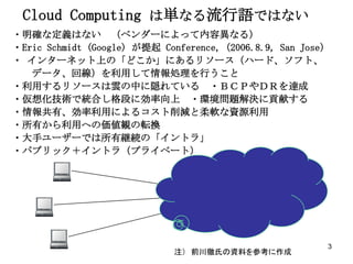 Cloud Computing は単なる流行語ではない
・明確な定義はない （ベンダーによって内容異なる）
・Eric Schmidt (Google) が提起 Conference,（2006.8.9, San Jose）
・ インターネット上の「どこか」にあるリソース（ハード、ソフト、
   データ、回線）を利用して情報処理を行うこと
・利用するリソースは雲の中に隠れている ・ＢＣＰやＤＲを達成
・仮想化技術で統合し格段に効率向上 ・環境問題解決に貢献する
・情報共有、効率利用によるコスト削減と柔軟な資源利用
・所有から利用への価値観の転換
・大手ユーザーでは所有継続の「イントラ」
・パブリック＋イントラ（プライベート）




                                                         3
                             注） 前川徹氏の資料を参考に作成
 