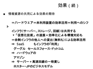 効果（続）
情報資源の共用による効果の期待

    ＝ハードウェア＝未利用装置の効率活用＝利用へのシフ
ト
    インフラ（サーバー、ストレージ、回線）は共用する
    ▼「仮想化技術」の進展＝効率化による環境対応も
    ＝余剰インフラの他人への貸出（無料も）による効率活用
    ⇒       もインフラの「利用」
     グーグル セールスフォース・ドットコム
    ⇒ ハードウェアの
     アマゾン
    ⇒ サーバー＋高速回線の一時貸し
    ホスター・JPのビジネスモデル
 