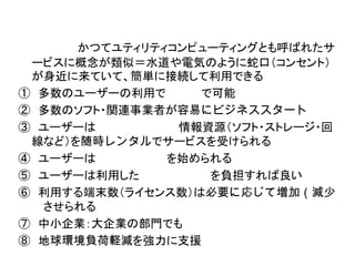 かつてユティリティコンピューティングとも呼ばれたサ
 ービスに概念が類似＝水道や電気のように蛇口（コンセント）
 が身近に来ていて、簡単に接続して利用できる
① 多数のユーザーの利用で     で可能
② 多数のソフト・関連事業者が容易にビジネススタート
③ ユーザーは         情報資源（ソフト・ストレージ・回
 線など）を随時レンタルでサービスを受けられる
④ ユーザーは        を始められる
⑤ ユーザーは利用した        を負担すれば良い
⑥ 利用する端末数（ライセンス数）は必要に応じて増加（減少
  させられる
⑦ 中小企業：大企業の部門でも
⑧ 地球環境負荷軽減を強力に支援
 