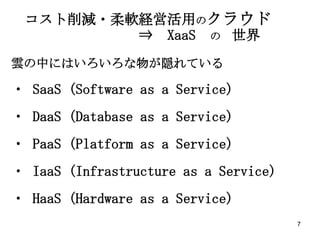 コスト削減・柔軟経営活用のクラウド
         ⇒ XaaS の 世界
雲の中にはいろいろな物が隠れている

・ SaaS (Software as a Service)
・ DaaS (Database as a Service)
・ PaaS (Platform as a Service)
・ IaaS (Infrastructure as a Service)
・ HaaS (Hardware as a Service)
                                       7
 