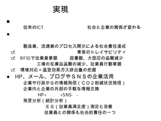 実現

従来の            社会と企業の関係が変わる



 製造業、流通業のプロセス開示による社会責任達成
             乗客のトレイサビリティ
   で従業員掌握  図書館、大型店の盗難減少
    工場の在庫品盗難の減少、従業員行動掌握
環境対応＝温室効果ガス排出量の把握
、メール、ブログやＳＮＳの企業活用
企業や行政からの情報発信（ＣＯ２削減状況発信）
企業内と企業の外部の手軽な情報交換

発言分析（統計分析）
     ＥＳ（従業員満足度）測定と改善
     従業員との関係も社会的責任の一つ
 