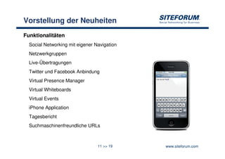 Vorstellung der Neuheiten
Funktionalitäten
  Social Networking mit eigener Navigation
  Netzwerkgruppen
  Live-Übertragungen
  Twitter und Facebook Anbindung
  Virtual Presence Manager
  Virtual Whiteboards
  Virtual Events
  iPhone Application
  Tagesbericht
  Suchmaschinenfreundliche URLs



                                 11 >> 19    www.siteforum.com
 