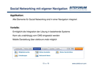 Social Networking mit eigener Navigation

Applikation:
  Alle Elemente für Social Networking sind in einer Navigation integriert


Vorteile:
  Ermöglicht die Integration der Lösung in bestehende Systeme
  Kann als unabhängig vom CMS eingesetzt werden
  Mobile Darstellung über siteforum.mobi möglich




                                   13 >> 19                        www.siteforum.com
 