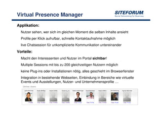 Virtual Presence Manager
Applikation:
  Nutzer sehen, wer sich im gleichen Moment die selben Inhalte ansieht
  Profile per Klick aufrufbar, schnelle Kontaktaufnahme möglich
  live Chatsession für unkomplizierte Kommunikation untereinander
Vorteile:
  Macht den Interessenten und Nutzer im Portal sichtbar!
  Multiple Sessions mit bis zu 200 gleichzeitigen Nutzern möglich
  keine Plug-ins oder Installationen nötig, alles geschieht im Browserfenster
  Integration in bestehende Webseiten, Einbindung in Bereiche wie virtuelle
  Events und Ausstellungen, Nutzer- und Unternehmensprofile …




                                  17 >> 19                          www.siteforum.com
 
