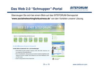 Das Web 2.0 “Schnupper”-Portal
Überzeugen Sie sich bei einem Blick auf das SITEFORUM-Demoportal
“www.socialnetworkingforbusiness.de“ von den Vorteilen unserer Lösung.




                              18 >> 19                     www.siteforum.com
 