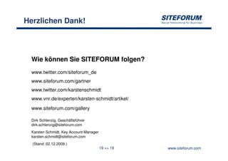 Herzlichen Dank!




 Wie können Sie SITEFORUM folgen?
 www.twitter.com/siteforum_de
 www.siteforum.com/gartner
 www.twitter.com/karstenschmidt
 www.vnr.de/experten/karsten-schmidt/artikel/
 www.siteforum.com/gallery

 Dirk Schlenzig, Geschäftsführer
 dirk.schlenzig@siteforum.com
 Karsten Schmidt, Key Account Manager
 karsten.schmidt@siteforum.com
  (Stand: 02.12.2009 )
                                        19 >> 19   www.siteforum.com
 