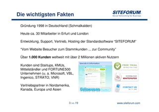 Die wichtigsten Fakten

 Gründung 1998 in Deutschland (Schmalkalden)

 Heute ca. 30 Mitarbeiter in Erfurt und London

 Entwicklung, Support, Vertrieb, Hosting der Standardsoftware “SITEFORUM”

 “Vom Website Besucher zum Stammkunden ... zur Community”

 Über 1.000 Kunden weltweit mit über 2 Millionen aktiven Nutzern

 Kunden sind Startups, KMUs,
 Mittelständler und FORTUNE500
 Unternehmen (u. a. Microsoft, VBL,
 Ingenico, STRATO, VNR)

 Vertriebspartner in Nordamerika,
 Kanada, Europa und Asien


                                 3 >> 19                      www.siteforum.com
 