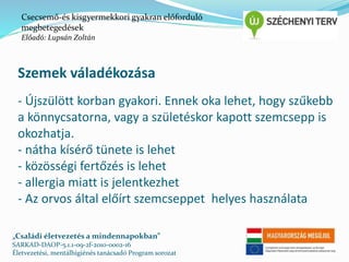 Csecsemő-és kisgyermekkori gyakran előforduló 
megbetegedések 
Előadó: Lupsán Zoltán 
Szemek váladékozása 
- Újszülött korban gyakori. Ennek oka lehet, hogy szűkebb 
a könnycsatorna, vagy a születéskor kapott szemcsepp is 
okozhatja. 
- nátha kísérő tünete is lehet 
- közösségi fertőzés is lehet 
- allergia miatt is jelentkezhet 
- Az orvos által előírt szemcseppet helyes használata 
„Családi életvezetés a mindennapokban” 
SARKAD-DAOP-5.1.1-09-2f-2010-0002-16 
Életvezetési, mentálhigiénés tanácsadó Program sorozat 
 