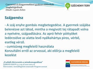 Csecsemő-és kisgyermekkori gyakran előforduló 
megbetegedések 
Előadó: Lupsán Zoltán 
Szájpenész 
- A száj enyhe gombás megbetegedése. A gyermek szájába 
belenézve azt látod, mintha a megivott tej rátapadt volna 
a nyelvére, szájpadlására. Az apró fehér pöttyöket 
ledörzsölve az alatta levő nyálkahártya piros, vérbő, 
esetleg vérző. 
- cumisüveg megfelelő használata 
Konzultálni erről az orvossal, aki előírja a megfelelő 
kezelést 
„Családi életvezetés a mindennapokban” 
SARKAD-DAOP-5.1.1-09-2f-2010-0002-16 
Életvezetési, mentálhigiénés tanácsadó Program sorozat 
 