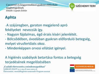 Csecsemő-és kisgyermekkori gyakran előforduló 
megbetegedések 
Előadó: Lupsán Zoltán 
Aphta 
- A szájüregben, garaton megjelenő apró 
fekélyeket nevezzük így. 
- Nagyon fájdalmas, égő érzés kíséri jelenlétét. 
- Bölcsődében, óvodában gyakran előforduló betegség, 
melyet vírusfertőzés okoz. 
- Mindenképpen orvosi ellátást igényel. 
A higiénés szabályok betartása fontos a betegség 
terjedésének megelőzésében 
„Családi életvezetés a mindennapokban” 
SARKAD-DAOP-5.1.1-09-2f-2010-0002-16 
Életvezetési, mentálhigiénés tanácsadó Program sorozat 
 