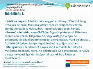Csecsemő-és kisgyermekkori gyakran előforduló 
megbetegedések 
Előadó: Lupsán Zoltán 
Bőrkiütés I. 
- Kiütés a popsin: A babák bőre nagyon érzékeny. Előfordul, hogy 
irritálja a pelenka, felcsípi a vizelet, széklet, szájpenész esetén 
gombás fertőzés is kialakulhat. - pelenkakiütés elleni kenőcs 
- Koszmó a fejtetőn, szemöldökön: Faggyús pikkelyeket láthatunk 
ezeken a helyeken. Olajozzuk be, vagy vastagon kenjük be 
pelenkakiütés elleni krémmel ezeket a területeket, majd pelenkával, 
frottírtörölközővel, tompa hegyű fésűvel le tudjuk tisztítani. 
- Melegkiütés : Rendszerint a nyak körül kezdődik, terjedhet a 
mellkasra, fül mögé, arcra. Ne öltöztessük túl a gyermeket, kerüljük 
a nagy meleget! Egy kis hintőporral szórjuk be a kiütéses 
területeket! 
„Családi életvezetés a mindennapokban” 
SARKAD-DAOP-5.1.1-09-2f-2010-0002-16 
Életvezetési, mentálhigiénés tanácsadó Program sorozat 
 