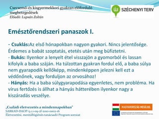 Csecsemő-és kisgyermekkori gyakran előforduló 
megbetegedések 
Előadó: Lupsán Zoltán 
Emésztőrendszeri panaszok I. 
- Csuklás:Az első hónapokban nagyon gyakori. Nincs jelentősége. 
Érdemes a babát szoptatás, etetés után meg büfiztetni. 
- Bukás: Ilyenkor a lenyelt étel visszajön a gyomorból és lassan 
kifolyik a baba száján. Ha túlzottan gyakran fordul elő, a baba súlya 
nem gyarapodik kellőképp, mindenképpen jelezni kell ezt a 
védőnőnek, vagy forduljon az orvosához! 
- Hányás: Ha a baba súlygyarapodása egyenletes, nem probléma. Ha 
vírus fertőzés is állhat a hányás hátterében ilyenkor nagy a 
kiszáradás veszélye. 
„Családi életvezetés a mindennapokban” 
SARKAD-DAOP-5.1.1-09-2f-2010-0002-16 
Életvezetési, mentálhigiénés tanácsadó Program sorozat 
 