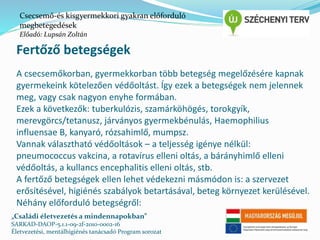 Csecsemő-és kisgyermekkori gyakran előforduló 
megbetegedések 
Előadó: Lupsán Zoltán 
Fertőző betegségek 
A csecsemőkorban, gyermekkorban több betegség megelőzésére kapnak 
gyermekeink kötelezően védőoltást. Így ezek a betegségek nem jelennek 
meg, vagy csak nagyon enyhe formában. 
Ezek a következők: tuberkulózis, szamárköhögés, torokgyík, 
merevgörcs/tetanusz, járványos gyermekbénulás, Haemophilius 
influensae B, kanyaró, rózsahimlő, mumpsz. 
Vannak választható védőoltások – a teljesség igénye nélkül: 
pneumococcus vakcina, a rotavírus elleni oltás, a bárányhimlő elleni 
védőoltás, a kullancs encephalitis elleni oltás, stb. 
A fertőző betegségek ellen lehet védekezni másmódon is: a szervezet 
erősítésével, higiénés szabályok betartásával, beteg környezet kerülésével. 
Néhány előforduló betegségről: 
„Családi életvezetés a mindennapokban” 
SARKAD-DAOP-5.1.1-09-2f-2010-0002-16 
Életvezetési, mentálhigiénés tanácsadó Program sorozat 
 