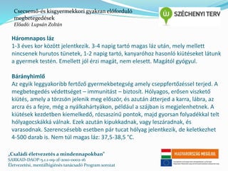 Csecsemő-és kisgyermekkori gyakran előforduló 
megbetegedések 
Előadó: Lupsán Zoltán 
Háromnapos láz 
1-3 éves kor között jelentkezik. 3-4 napig tartó magas láz után, mely mellett 
nincsenek hurutos tünetek, 1-2 napig tartó, kanyaróhoz hasonló kiütéseket látunk 
a gyermek testén. Emellett jól érzi magát, nem elesett. Magától gyógyul. 
Bárányhimlő 
Az egyik leggyakoribb fertőző gyermekbetegség amely cseppfertőzéssel terjed. A 
megbetegedés védettséget – immunitást – biztosít. Hólyagos, erősen viszkető 
kiütés, amely a törzsön jelenik meg először, és azután átterjed a karra, lábra, az 
arcra és a fejre, még a nyálkahártyákon, például a szájban is megjelenhetnek. A 
kiütések kezdetben kiemelkedő, rózsaszínű pontok, majd gyorsan folyadékkal telt 
hólyagocskákká válnak. Ezek azután kipukkadnak, vagy leszáradnak, és 
varasodnak. Szerencsésebb esetben pár tucat hólyag jelentkezik, de keletkezhet 
4-500 darab is. Nem túl magas láz: 37,5-38,5 °C. 
„Családi életvezetés a mindennapokban” 
SARKAD-DAOP-5.1.1-09-2f-2010-0002-16 
Életvezetési, mentálhigiénés tanácsadó Program sorozat 
 
