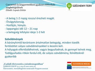 Csecsemő-és kisgyermekkori gyakran előforduló 
megbetegedések 
Előadó: Lupsán Zoltán 
- A beteg 1-2 napig rosszul érezheti magát. 
- Étvágytalanság. 
- Hasfájás, hányás. 
- lappangási idő 12 – 21 nap 
- a betegség lefolyási ideje 1-2 hét 
Szövődmények 
A bárányhimlő korántsem ártalmatlan betegség, minden tizedik 
fertőzöttet súlyos szövődményekkel is kezelni kell. 
A hólyagok elfertőződhetnek, vagyis begyulladnak, és gennyel telnek meg. 
Tüdőgyulladás ritkán fordul elő, de súlyos szövődmény, felnőtteknél 
gyakoribb 
„Családi életvezetés a mindennapokban” 
SARKAD-DAOP-5.1.1-09-2f-2010-0002-16 
Életvezetési, mentálhigiénés tanácsadó Program sorozat 
 