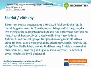 Csecsemő-és kisgyermekkori gyakran előforduló 
megbetegedések 
Előadó: Lupsán Zoltán 
Skarlát / vörheny 
Baktérium okozta betegség, ez a kórokozó felel például a tüszős 
mandulagyulladásért is. Torokfájás, láz, hányás előzi meg, majd a 
test meleg részein, hajlatokban kiütések, sok apró vörös pont jelenik 
meg. A torok haragosvörös, a nyelv málnához hasonló lesz. 
Antibiotikum kezelést igényel Napjainkban megszelídült, ritka a 
szövődménye. Ezek a vesegyulladás, szívizomgyulladás, reumás láz, 
középfülgyulladás lehet, emiatt általában még 6 hétig a gyermeket 
observálni kell, azaz meg kell figyelni ilyen irányban. Feltétlenül 
orvosi kezelést igénylő betegség! 
„Családi életvezetés a mindennapokban” 
SARKAD-DAOP-5.1.1-09-2f-2010-0002-16 
Életvezetési, mentálhigiénés tanácsadó Program sorozat 
 