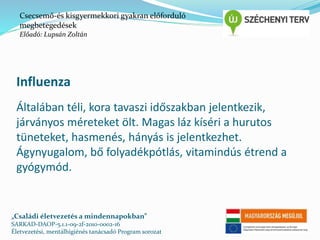 Csecsemő-és kisgyermekkori gyakran előforduló 
megbetegedések 
Előadó: Lupsán Zoltán 
Influenza 
Általában téli, kora tavaszi időszakban jelentkezik, 
járványos méreteket ölt. Magas láz kíséri a hurutos 
tüneteket, hasmenés, hányás is jelentkezhet. 
Ágynyugalom, bő folyadékpótlás, vitamindús étrend a 
gyógymód. 
„Családi életvezetés a mindennapokban” 
SARKAD-DAOP-5.1.1-09-2f-2010-0002-16 
Életvezetési, mentálhigiénés tanácsadó Program sorozat 
 