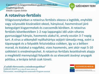Csecsemő-és kisgyermekkori gyakran előforduló 
megbetegedések 
Előadó: Lupsán Zoltán 
A rotavírus-fertőzés 
Világviszonylatban a rotavírus fertőzés okozza a legtöbb, enyhébb 
vagy súlyosabb kiszáradást okozó, hányással, hasmenéssel járó 
betegséget kisgyermekek és csecsemők körében. A rotavírus 
fertőzés következtében 1-2 nap lappangási idő után viharos 
gyorsasággal hányás, hasmenés alakul ki, amely ezután 3-7 napig 
tart. A vírus a vékonybél nyálkahártya sejtjeit támadja meg, ezért a 
tápanyagok és a folyadék felszívódása csökken, így az a bélben 
marad, és kialakul a nagyfokú, vizes hasmenés, ami akár napi 5-10 
székletet is eredményezhet. A rotavírus-fertőzés kezelésének alapja 
a megfelelő mennyiségű folyadék és az elveszett ásványi anyagok 
pótlása, a terápia tehát csak tüneti. 
„Családi életvezetés a mindennapokban” 
SARKAD-DAOP-5.1.1-09-2f-2010-0002-16 
Életvezetési, mentálhigiénés tanácsadó Program sorozat 
 