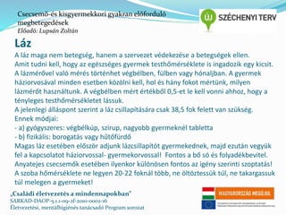 Csecsemő-és kisgyermekkori gyakran előforduló 
megbetegedések 
Előadó: Lupsán Zoltán 
Láz 
A láz maga nem betegség, hanem a szervezet védekezése a betegségek ellen. 
Amit tudni kell, hogy az egészséges gyermek testhőmérséklete is ingadozik egy kicsit. 
A lázmérővel való mérés történhet végbélben, fülben vagy hónaljban. A gyermek 
háziorvosával minden esetben közölni kell, hol és hány fokot mértünk, milyen 
lázmérőt használtunk. A végbélben mért értékből 0,5-et le kell vonni ahhoz, hogy a 
tényleges testhőmérsékletet lássuk. 
A jelenlegi álláspont szerint a láz csillapítására csak 38,5 fok felett van szükség. 
Ennek módjai: 
- a) gyógyszeres: végbélkúp, szirup, nagyobb gyermeknél tabletta 
- b) fizikális: borogatás vagy hűtőfürdő 
Magas láz esetében először adjunk lázcsillapítót gyermekednek, majd ezután vegyük 
fel a kapcsolatot háziorvossal- gyermekorvossal! Fontos a bő só és folyadékbevitel. 
Anyatejes csecsemők esetében ilyenkor különösen fontos az igény szerinti szoptatás! 
A szoba hőmérséklete ne legyen 20-22 foknál több, ne öltöztessük túl, ne takargassuk 
túl melegen a gyermeket! 
„Családi életvezetés a mindennapokban” 
SARKAD-DAOP-5.1.1-09-2f-2010-0002-16 
Életvezetési, mentálhigiénés tanácsadó Program sorozat 
 