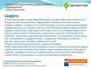Csecsemő-és kisgyermekkori gyakran előforduló 
megbetegedések 
Előadó: Lupsán Zoltán 
Lázgörcs 
A szülő számára talán az egyik legijesztőbb dolog, ha a gyermekénél görcsrohamot lát. 6 
hónapos és 5 éves életkor között a leggyakrabban előforduló, ilyen panaszt okozó 
probléma a lázgörcs. A lázgörcs nem túl ritka betegség, és az arra való hajlam genetikailag 
meghatározott. Így ha a családban volt már a felmenők között lázgörcsre hajlamos ember, 
nagyobb a valószínűsége, hogy a gyermek is hajlamos lesz erre. A legtöbb kisgyermek az 
első ilyen roham esetén 14-18 hónapos. A görcsroham típusosan a láz felszálló szárán 
jelentkezik - tehát amikor a gyermek éppen belázasodik - 10 másodperctől néhány percig 
tart, és jellegzetesen a végtagok és a törzs „rángatózása” formájában jelentkezik. A 
gyermek a görcsroham után álmos, többnyire el is alszik. 
A lázgörcsre hajlamos gyereknél fontos a gondos lázcsillapítás 
Amikor először jelentkezik a roham, lehetőleg ne essen a szülő pánikba. A gyermek légutait 
szabadon kell tartani (fordítsuk a fejét oldalra, hogy az esetleges hányás ki tudjon folyni a 
szájából), a végtagokat viszont nem szabad leszorítani. A görcs rövid időn belül oldódni 
szokott. Fontos a láz csillapítása is. Az orvost természetesen értesíteni kell. 
„Családi életvezetés a mindennapokban” 
SARKAD-DAOP-5.1.1-09-2f-2010-0002-16 
Életvezetési, mentálhigiénés tanácsadó Program sorozat 
 